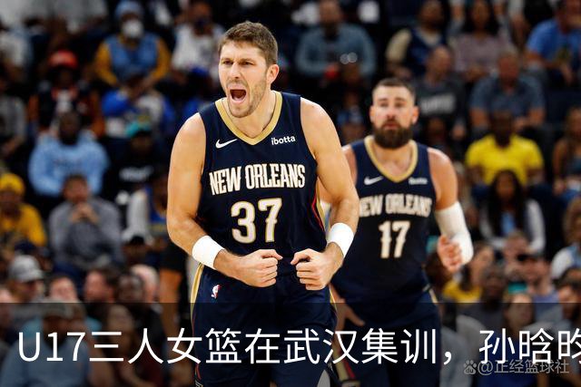 U17三人女篮在武汉集训，孙晗昀带队冲击青奥